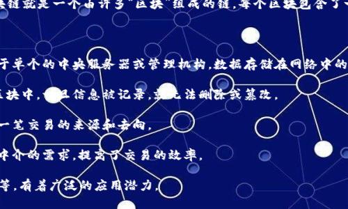 区块链是一种分布式账本技术，它能够以透明和安全的方式记录交易数据。简单来说，区块链就是一个由许多“区块”组成的链，每个区块包含了一组交易的信息，并且这些区块通过加密算法连接在一起，形成一个不可篡改的记录系统。

区块链的主要特性包括：

1. **去中心化**：与传统的集中式数据库不同，区块链是去中心化的，这意味着它不依赖于单个的中央服务器或管理机构。数据存储在网络中的多个节点上，每个节点都有一个完整的账本副本。

2. **安全性**：区块链使用加密算法确保数据的安全性，交易经过验证后才能被添加到区块中，一旦信息被记录，就无法删除或篡改。

3. **透明性**：所有节点都可以访问区块链上的数据，这增强了透明性，用户能够追踪每一笔交易的来源和去向。

4. **智能合约**：区块链还可以执行预设条件下的自动化合约，即智能合约，减少了依赖中介的需求，提高了交易的效率。

区块链技术最初用于比特币等数字货币，但现在已经扩展到多个行业，如金融、物流、医疗等，有着广泛的应用潜力。